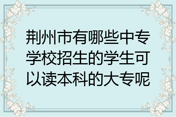 荆州市有哪些中专学校招生的学生可以读本科的大专呢