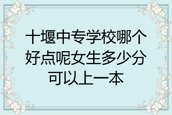 十堰中专学校哪个好点呢女生多少分可以上一本