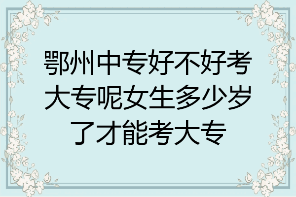 鄂州中专好不好考大专呢女生多少岁了才能考大专