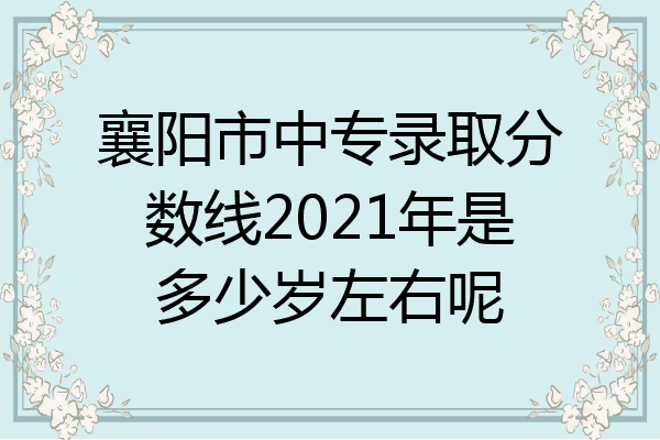 襄阳市中专录取分数线2021年是多少岁左右呢