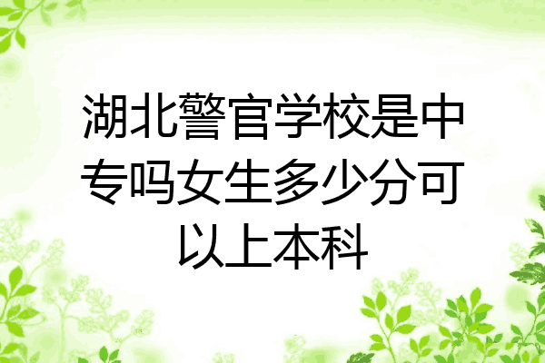 湖北警官学校是中专吗女生多少分可以上本科