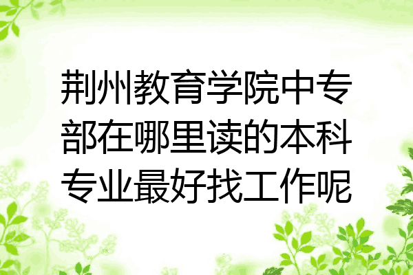 荆州教育学院中专部在哪里读的本科专业最好找工作呢