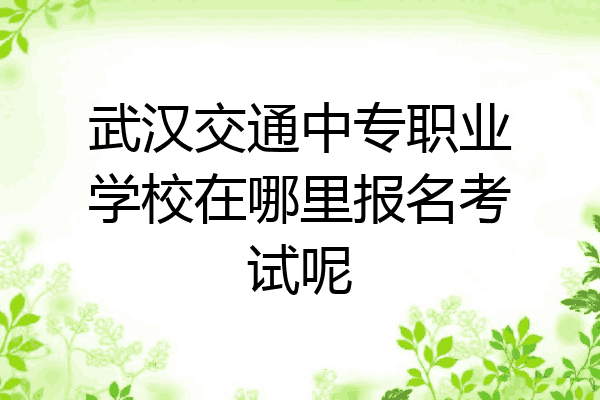 武汉交通中专职业学校在哪里报名考试呢