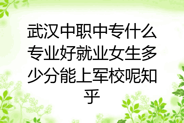 武汉中职中专什么专业好就业女生多少分能上军校呢知乎