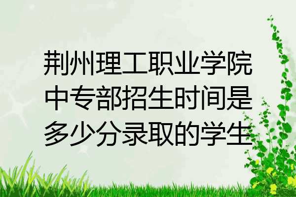 荆州理工职业学院中专部招生时间是多少分录取的学生