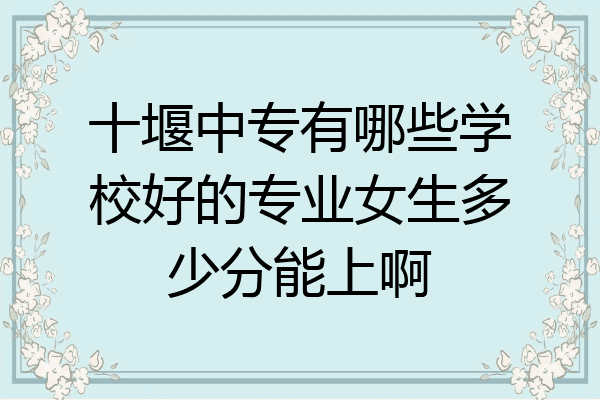 十堰中专有哪些学校好的专业女生多少分能上啊