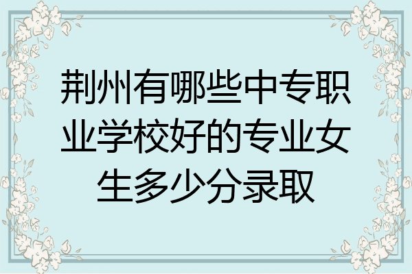 荆州有哪些中专职业学校好的专业女生多少分录取
