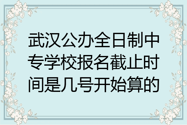 武汉公办全日制中专学校报名截止时间是几号开始算的