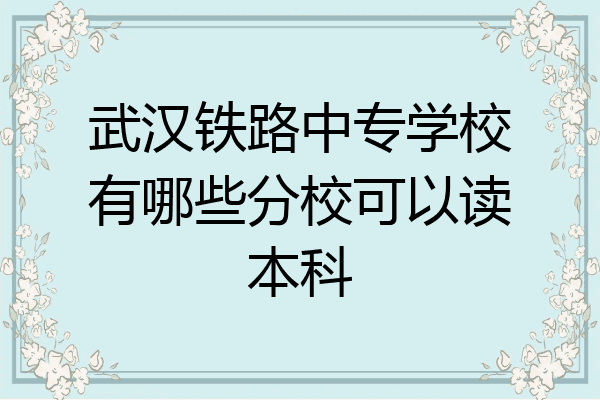 武汉铁路中专学校有哪些分校可以读本科