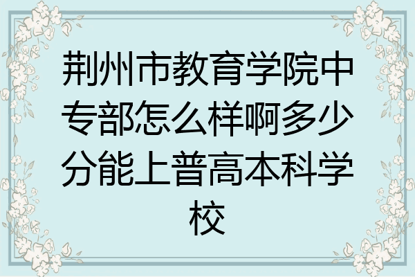 荆州市教育学院中专部怎么样啊多少分能上普高本科学校