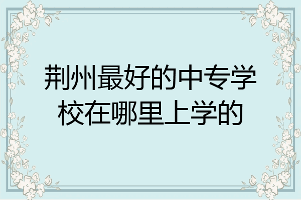 荆州最好的中专学校在哪里上学的
