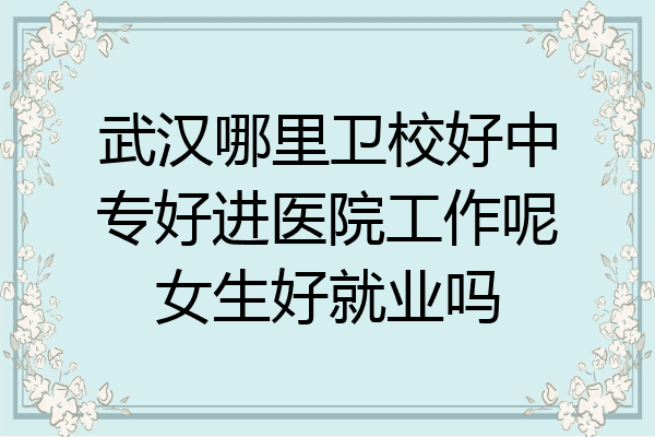 武汉哪里卫校好中专好进医院工作呢女生好就业吗