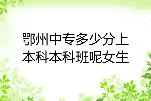 鄂州中专多少分上本科本科班呢女生
