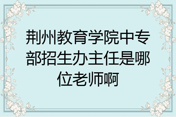 荆州教育学院中专部招生办主任是哪位老师啊