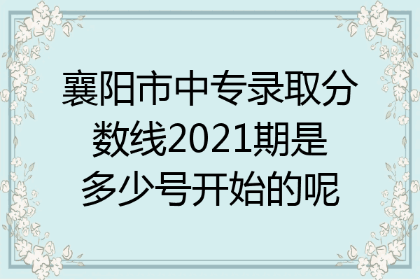 襄阳市中专录取分数线2021期是多少号开始的呢