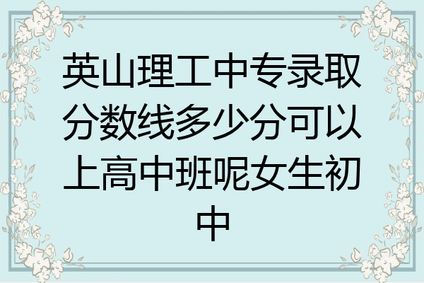 英山理工中专录取分数线多少分可以上高中班呢女生初中