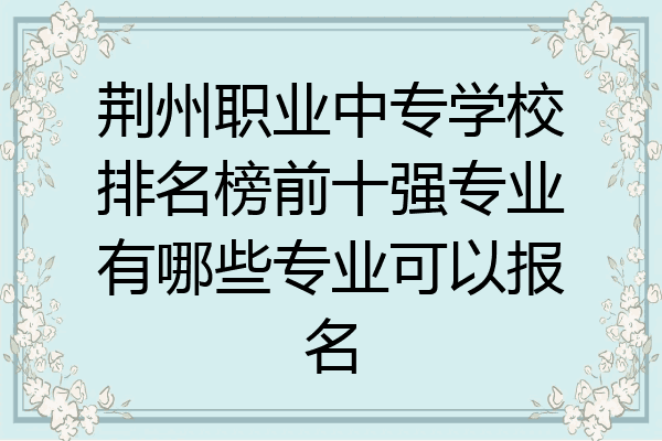 荆州职业中专学校排名榜前十强专业有哪些专业可以报名