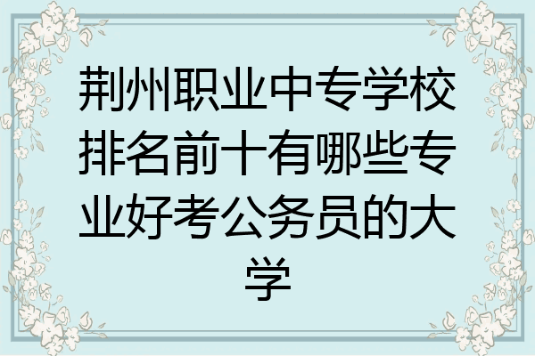荆州职业中专学校排名前十有哪些专业好考公务员的大学