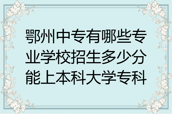 鄂州中专有哪些专业学校招生多少分能上本科大学专科