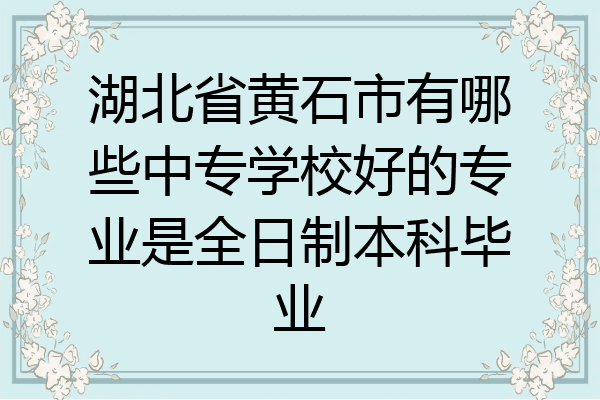 湖北省黄石市有哪些中专学校好的专业是全日制本科毕业