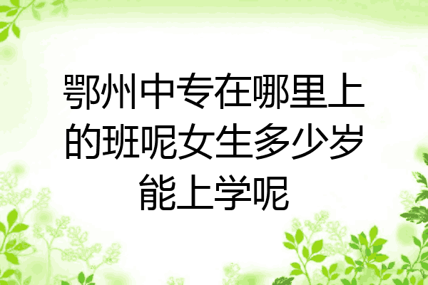 鄂州中专在哪里上的班呢女生多少岁能上学呢