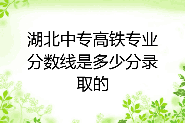 湖北中专高铁专业分数线是多少分录取的