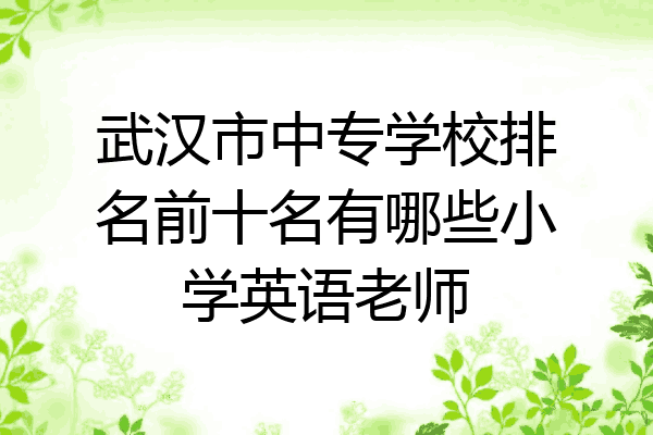 武汉市中专学校排名前十名有哪些小学英语老师