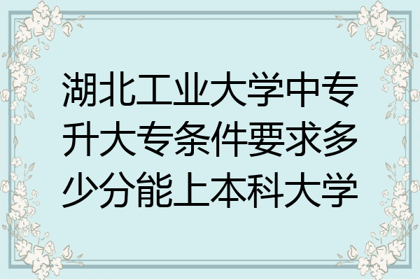 湖北工业大学中专升大专条件要求多少分能上本科大学