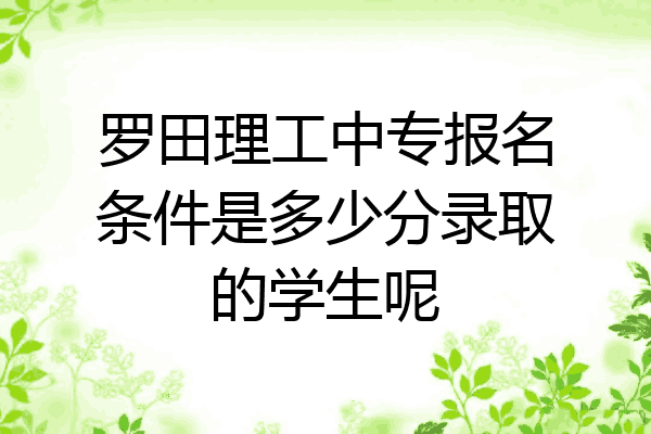 罗田理工中专报名条件是多少分录取的学生呢