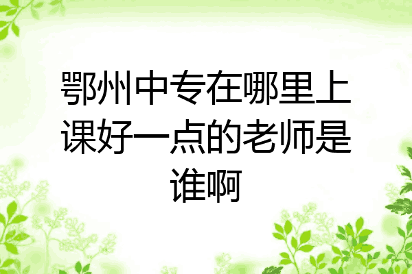 鄂州中专在哪里上课好一点的老师是谁啊