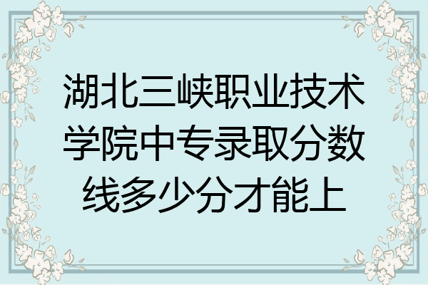 湖北三峡职业技术学院中专录取分数线多少分才能上