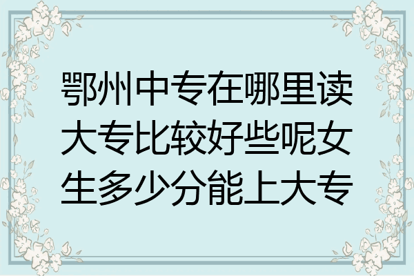 鄂州中专在哪里读大专比较好些呢女生多少分能上大专