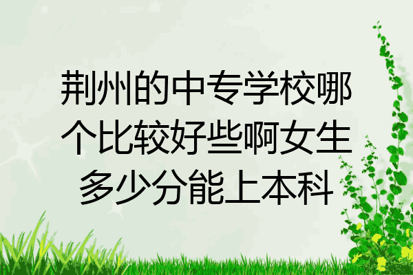 荆州的中专学校哪个比较好些啊女生多少分能上本科