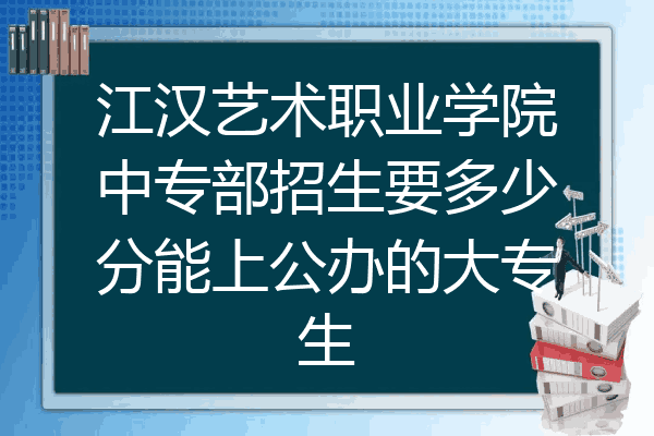 江汉艺术职业学院中专部招生要多少分能上公办的大专生