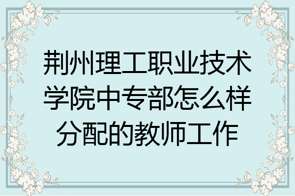 荆州理工职业技术学院中专部怎么样分配的教师工作