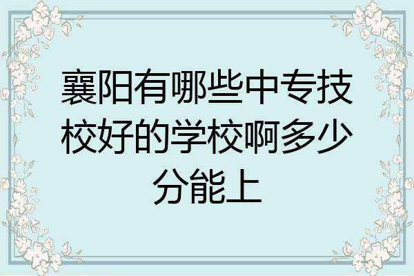 襄阳有哪些中专技校好的学校啊多少分能上