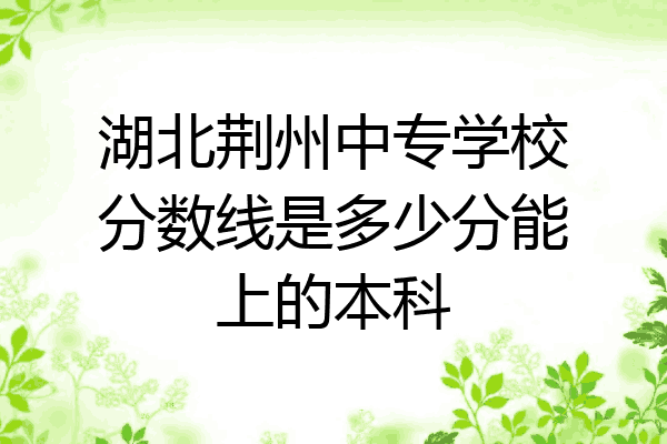湖北荆州中专学校分数线是多少分能上的本科