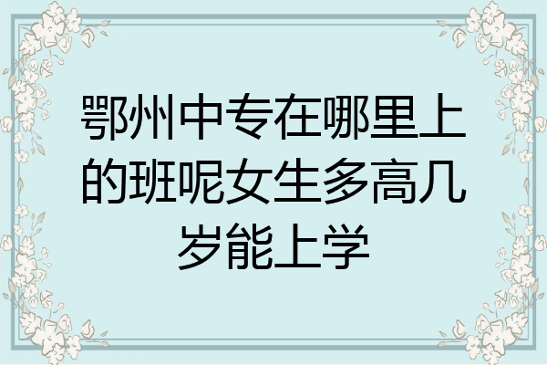 鄂州中专在哪里上的班呢女生多高几岁能上学