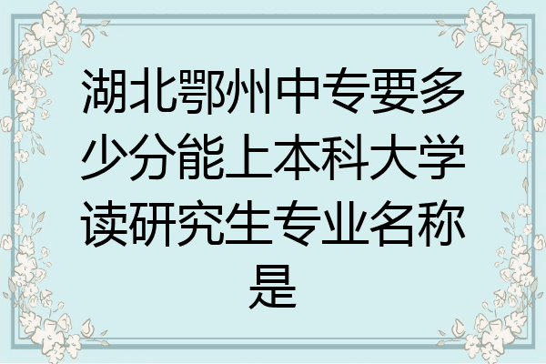 湖北鄂州中专要多少分能上本科大学读研究生专业名称是