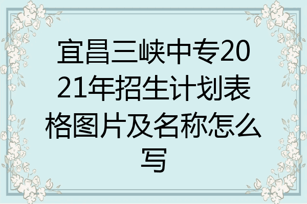 宜昌三峡中专2021年招生计划表格图片及名称怎么写