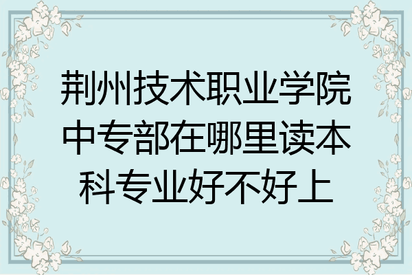 荆州技术职业学院中专部在哪里读本科专业好不好上