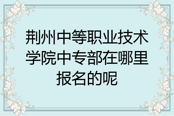 荆州中等职业技术学院中专部在哪里报名的呢