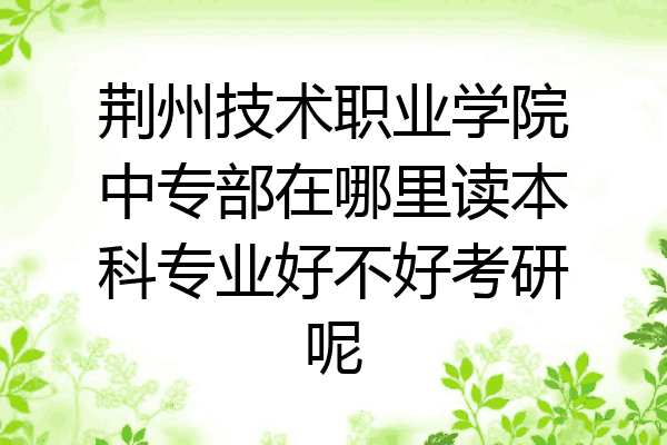 荆州技术职业学院中专部在哪里读本科专业好不好考研呢