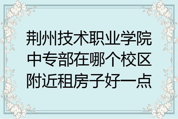 荆州技术职业学院中专部在哪个校区附近租房子好一点