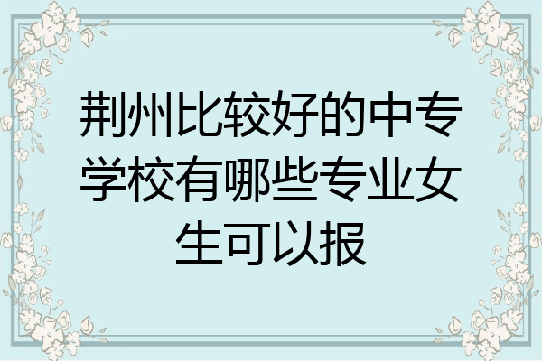 荆州比较好的中专学校有哪些专业女生可以报