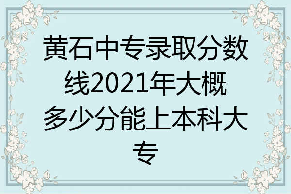黄石中专录取分数线2021年大概多少分能上本科大专