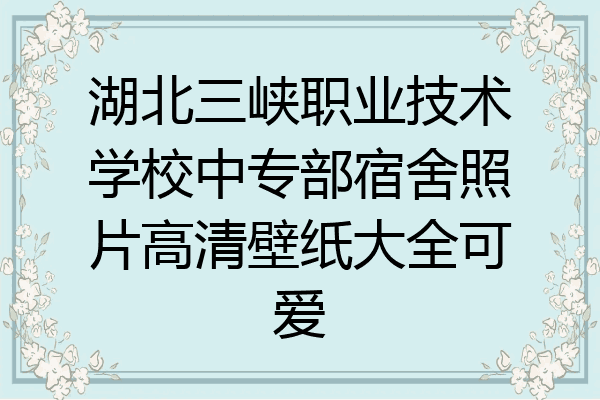 湖北三峡职业技术学校中专部宿舍照片高清壁纸大全可爱