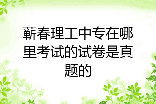 蕲春理工中专在哪里考试的试卷是真题的