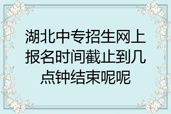 湖北中专招生网上报名时间截止到几点钟结束呢呢
