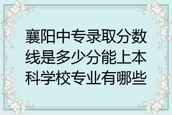 襄阳中专录取分数线是多少分能上本科学校专业有哪些